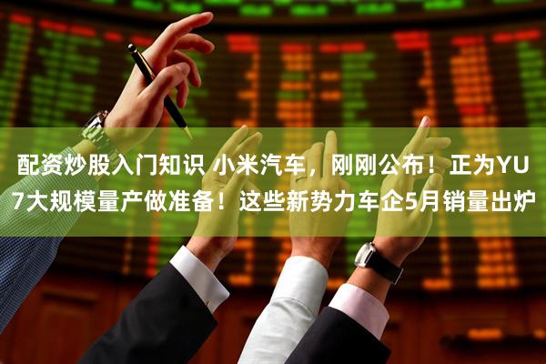 配资炒股入门知识 小米汽车，刚刚公布！正为YU7大规模量产做准备！这些新势力车企5月销量出炉