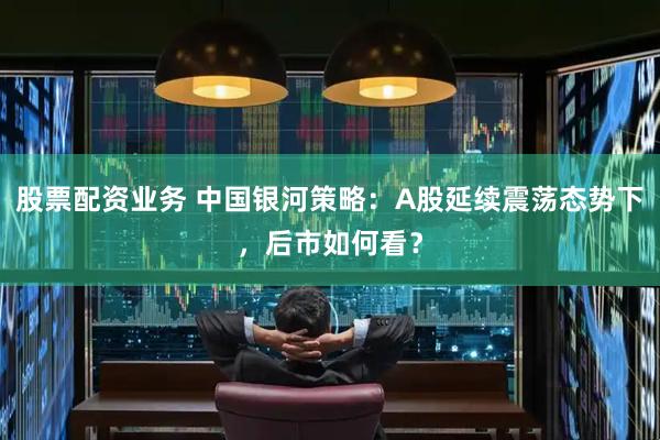 股票配资业务 中国银河策略：A股延续震荡态势下，后市如何看？