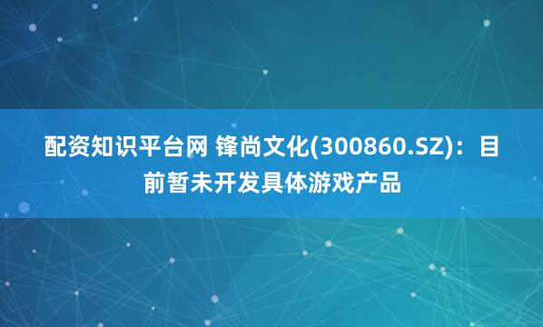 配资知识平台网 锋尚文化(300860.SZ)：目前暂未开发具体游戏产品