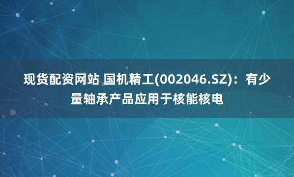 现货配资网站 国机精工(002046.SZ)：有少量轴承产品应用于核能核电