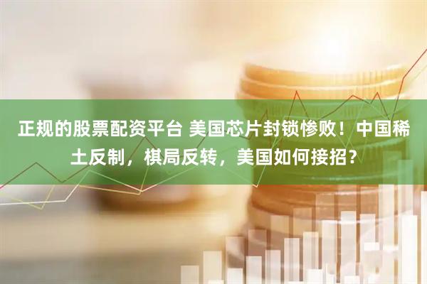 正规的股票配资平台 美国芯片封锁惨败！中国稀土反制，棋局反转，美国如何接招？
