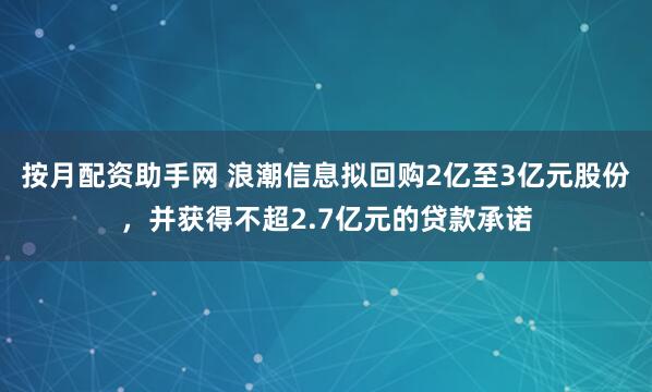 按月配资助手网 浪潮信息拟回购2亿至3亿元股份，并获得不超2.7亿元的贷款承诺