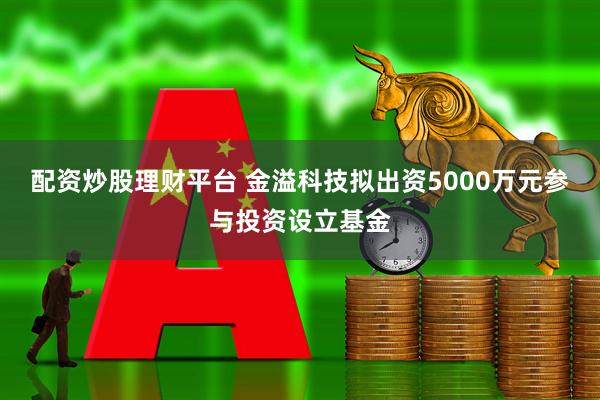配资炒股理财平台 金溢科技拟出资5000万元参与投资设立基金