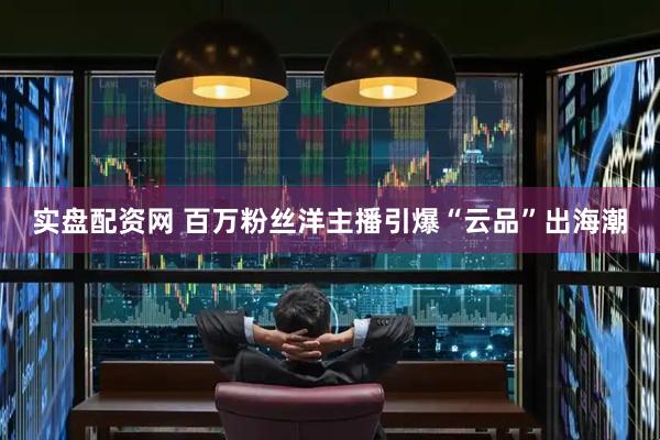 实盘配资网 百万粉丝洋主播引爆“云品”出海潮
