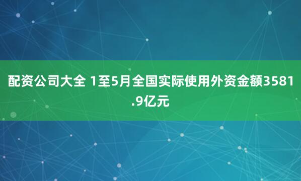 配资公司大全 1至5月全国实际使用外资金额3581.9亿元