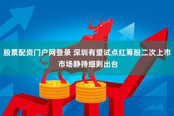 股票配资门户网登录 深圳有望试点红筹股二次上市 市场静待细则出台