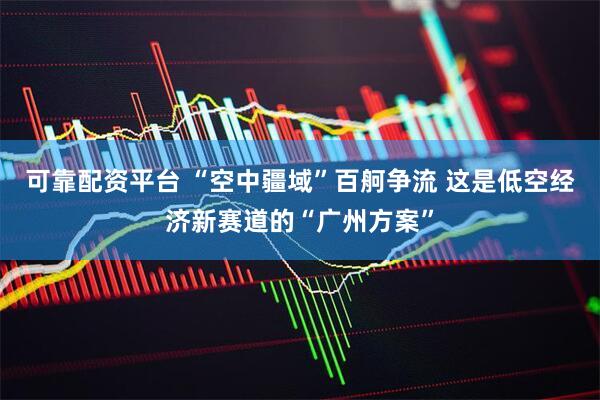 可靠配资平台 “空中疆域”百舸争流 这是低空经济新赛道的“广州方案”