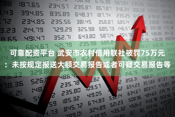 可靠配资平台 武安市农村信用联社被罚75万元：未按规定报送大额交易报告或者可疑交易报告等