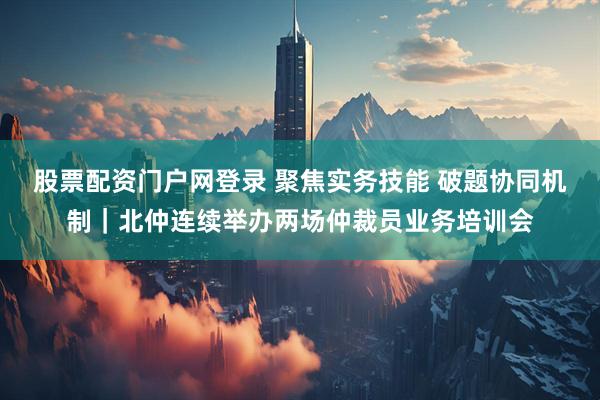 股票配资门户网登录 聚焦实务技能 破题协同机制｜北仲连续举办两场仲裁员业务培训会