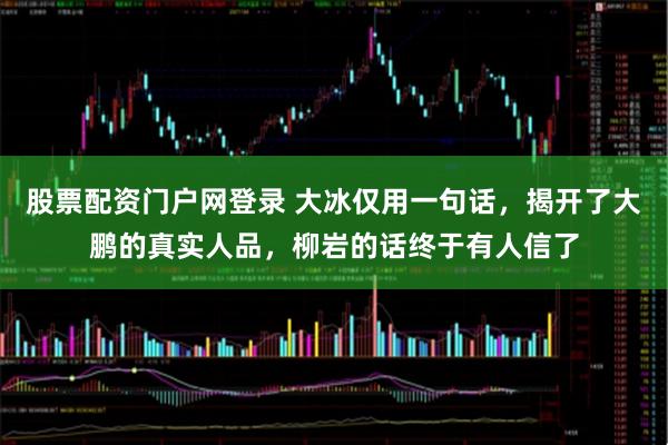 股票配资门户网登录 大冰仅用一句话，揭开了大鹏的真实人品，柳岩的话终于有人信了