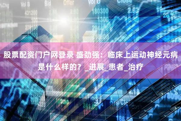 股票配资门户网登录 盛劲强：临床上运动神经元病是什么样的？_进展_患者_治疗