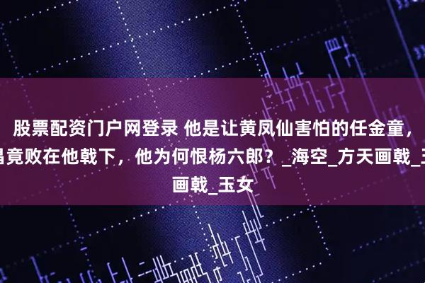 股票配资门户网登录 他是让黄凤仙害怕的任金童，韩昌竟败在他戟下，他为何恨杨六郎？_海空_方天画戟_玉女