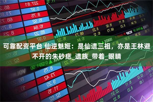 可靠配资平台 仙逆魅姬：是仙遗三祖，亦是王林避不开的朱砂痣_遗族_带着_眼睛