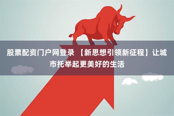 股票配资门户网登录 【新思想引领新征程】让城市托举起更美好的生活
