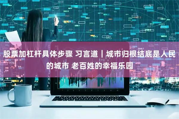 股票加杠杆具体步骤 习言道｜城市归根结底是人民的城市 老百姓的幸福乐园