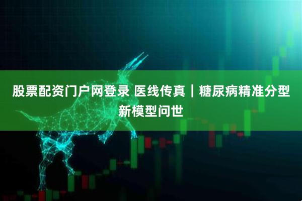 股票配资门户网登录 医线传真｜糖尿病精准分型新模型问世