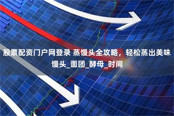 股票配资门户网登录 蒸馒头全攻略，轻松蒸出美味馒头_面团_酵母_时间