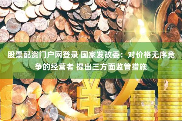 股票配资门户网登录 国家发改委：对价格无序竞争的经营者 提出三方面监管措施