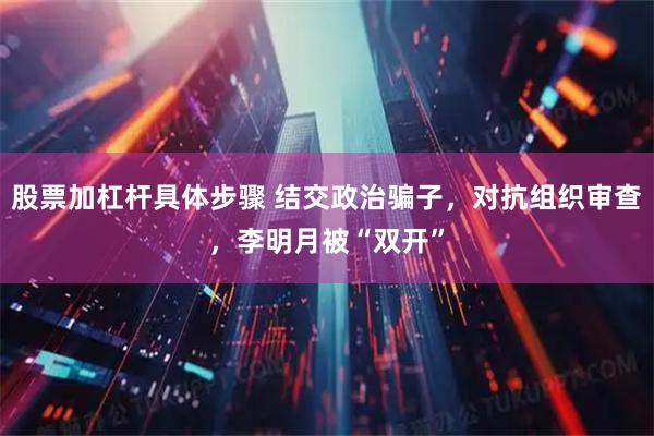 股票加杠杆具体步骤 结交政治骗子，对抗组织审查，李明月被“双开”