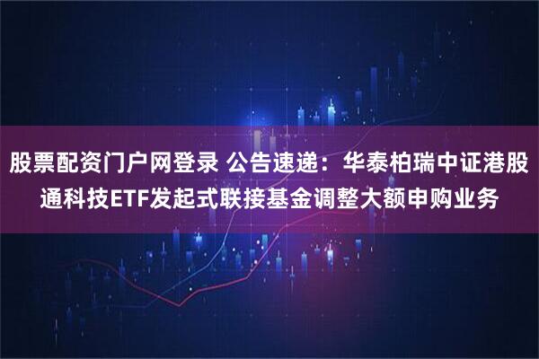 股票配资门户网登录 公告速递：华泰柏瑞中证港股通科技ETF发起式联接基金调整大额申购业务