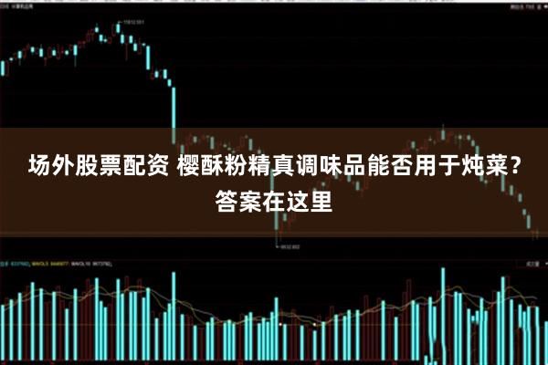 场外股票配资 樱酥粉精真调味品能否用于炖菜？答案在这里