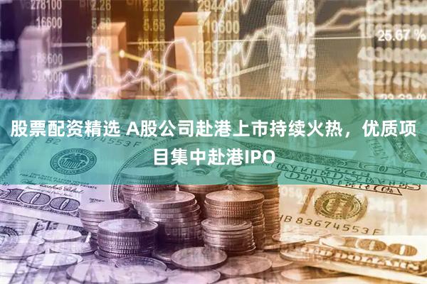 股票配资精选 A股公司赴港上市持续火热，优质项目集中赴港IPO