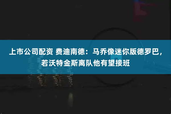 上市公司配资 费迪南德：马乔像迷你版德罗巴，若沃特金斯离队他有望接班