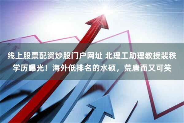 线上股票配资炒股门户网址 北理工助理教授裴秩学历曝光！海外低排名的水硕，荒唐而又可笑