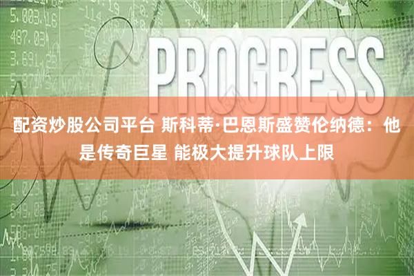 配资炒股公司平台 斯科蒂·巴恩斯盛赞伦纳德：他是传奇巨星 能极大提升球队上限