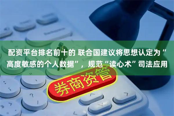 配资平台排名前十的 联合国建议将思想认定为“高度敏感的个人数据”，规范“读心术”司法应用