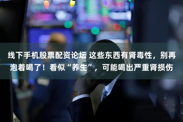 线下手机股票配资论坛 这些东西有肾毒性，别再泡着喝了！看似“养生”，可能喝出严重肾损伤