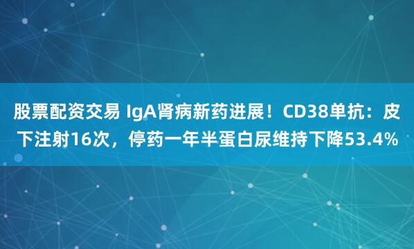 股票配资交易 IgA肾病新药进展！CD38单抗：皮下注射16次，停药一年半蛋白尿维持下降53.4%